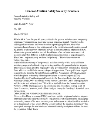 General Aviation Safety Security Practices
General Aviation Safety and
Security Practices
Capt. ELhadi Y. Nour
AM 645
March /20/2010
SUMMARY Over the past 40 years, safety in the general aviation arena has greatly
improved. The reasons are many and include improved aircraft reliability, pilot
training enhancements, and better weather reporting capabilities. One often
overlooked contributor to this safety record is the contribution made on the ground
by general aviation airport operators, as well as those fixed base operators (FBOs)
who service general aviation aircraft. In addition, often included as an aspect of
aviation safety but different in both its planning and response, is airport security.
Since 2001, airport security has been the primary ... Show more content on
Helpwriting.net ...
In the initial uncertainty of the post 9/11 aviation security world many different
aviation groups worked to develop security guidelines for general aviation airports.
This was done in an effort to be proactive and give the airport community a baseline
from which to establish its own set of operating practices. These guidelines ranged
in complexity from the Aircraft Owners and Pilots Association s (AOPA) Airport
Watch Program, to Security Planning for General Aviation Airports (2004)
developed by the Florida Airports Council, to the Terrorism Protective Measures
Resource Guide (2005) assembled by the state of Colorado s Office of Preparedness
and Security, and ultimately the TSA s Security Guidelines for General Aviation
Airports (2004). There appears to be operational and procedural overlap in all of
these documents; however, each offers a unique viewpoint developed from their own
perspectives.
CONCLUSIONS AND SUGGESTED RESEARCH
Airports, fixed base operators (FBOs), and other entities at general aviation airports
approach safety and security seriously. The general aviation community has adapted
to the safety needs of its users over the years and reduced accident/ incident statistics
are a direct result of this action. On the security side of the equation the industry has
been quick to adopt the new reality of increased security at airports without the need
for regulation. All of this is
 