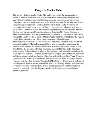Essay On Machu Pichu
The Mystery Behind Machu Picchu Machu Picchu, one of the wonders of the
world, is a rare, historic site, that have escaped from destruction for hundreds of
years. It is an archaeological site that have remained a mystery ever since it was
discovered. No one knows why it was built, what it was used for, or how it remained
intact through the centuries. Even so, the mystery behind Machu Picchucan be
concluded into two theories, being used as a ceremonial site or being a safe haven
for the elite. The use of Machu Picchu have hindered scholars for centuries. Machu
Picchu, a mysterious, pre Columbian city, was discovered by Hiram Bingham in
1911, who at the time, was trying to uncover Vilcabamba, a city rumored to be filled
with gold ( Machu Picchu is Built ). Machu Picchu was built by the Incas, the biggest
empire in the Americas, at... Show more content on Helpwriting.net ...
Many scholars believe that Machu Picchu was a reserved ceremonial site meant for
worship (Lockhart). Machu Picchu could have also been used as a sanctuary for
women, since most of the remains found there were female ( Machu Picchu ). It is
possible that the women performed rituals and sacrificed to their gods. The Incas
were strongly dedicated to their religion. Inti, their sun god, was believed to have the
most influence on them. The Incas built numerous temples dedicated to Inti, the more
well known ones include the Temple of the Sun and the Room of the Three Windows
( Machu Picchu is Built ). Furthermore, Machu Picchu had more buildings used for
religious activities than any other Inca estate (Meinking 45). Many temple and sacred
buildings were found scattered around Machu Picchu, leading scholars to believe that
it was intended as a ceremonial site. Based on the architecture and remains found
there, it is no wonder that the theory of Machu Picchu being used for religious
purposes, remains
 