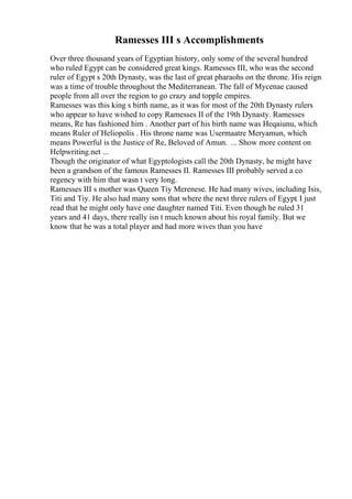 Ramesses III s Accomplishments
Over three thousand years of Egyptian history, only some of the several hundred
who ruled Egypt can be considered great kings. Ramesses III, who was the second
ruler of Egypt s 20th Dynasty, was the last of great pharaohs on the throne. His reign
was a time of trouble throughout the Mediterranean. The fall of Mycenae caused
people from all over the region to go crazy and topple empires.
Ramesses was this king s birth name, as it was for most of the 20th Dynasty rulers
who appear to have wished to copy Ramesses II of the 19th Dynasty. Ramesses
means, Re has fashioned him . Another part of his birth name was Heqaiunu, which
means Ruler of Heliopolis . His throne name was Usermaatre Meryamun, which
means Powerful is the Justice of Re, Beloved of Amun. ... Show more content on
Helpwriting.net ...
Though the originator of what Egyptologists call the 20th Dynasty, he might have
been a grandson of the famous Ramesses II. Ramesses III probably served a co
regency with him that wasn t very long.
Ramesses III s mother was Queen Tiy Merenese. He had many wives, including Isis,
Titi and Tiy. He also had many sons that where the next three rulers of Egypt. I just
read that he might only have one daughter named Titi. Even though he ruled 31
years and 41 days, there really isn t much known about his royal family. But we
know that he was a total player and had more wives than you have
 