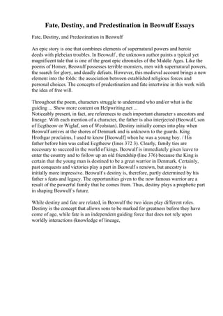 Fate, Destiny, and Predestination in Beowulf Essays
Fate, Destiny, and Predestination in Beowulf
An epic story is one that combines elements of supernatural powers and heroic
deeds with plebeian troubles. In Beowulf , the unknown author paints a typical yet
magnificent tale that is one of the great epic chronicles of the Middle Ages. Like the
poems of Homer, Beowulf possesses terrible monsters, men with supernatural powers,
the search for glory, and deadly defeats. However, this medieval account brings a new
element into the folds: the association between established religious forces and
personal choices. The concepts of predestination and fate intertwine in this work with
the idea of free will.
Throughout the poem, characters struggle to understand who and/or what is the
guiding ... Show more content on Helpwriting.net ...
Noticeably present, in fact, are references to each important character s ancestors and
lineage. With each mention of a character, the father is also interjected (Beowulf, son
of Ecgtheow or Wiglaf, son of Weohstan). Destiny initially comes into play when
Beowulf arrives at the shores of Denmark and is unknown to the guards. King
Hrothgar proclaims, I used to know [Beowulf] when he was a young boy. / His
father before him was called Ecgtheow (lines 372 3). Clearly, family ties are
necessary to succeed in the world of kings. Beowulf is immediately given leave to
enter the country and to follow up an old friendship (line 376) because the King is
certain that the young man is destined to be a great warrior in Denmark. Certainly,
past conquests and victories play a part in Beowulf s renown, but ancestry is
initially more impressive. Beowulf s destiny is, therefore, partly determined by his
father s feats and legacy. The opportunities given to the now famous warrior are a
result of the powerful family that he comes from. Thus, destiny plays a prophetic part
in shaping Beowulf s future.
While destiny and fate are related, in Beowulf the two ideas play different roles.
Destiny is the concept that allows sons to be marked for greatness before they have
come of age, while fate is an independent guiding force that does not rely upon
worldly interactions (knowledge of lineage,
 