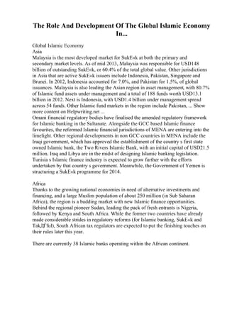 The Role And Development Of The Global Islamic Economy
In...
Global Islamic Economy
Asia
Malaysia is the most developed market for SukЕ«k at both the primary and
secondary market levels. As of mid 2013, Malaysia was responsible for USD148
billion of outstanding SukЕ«k, or 60.4% of the total global value. Other jurisdictions
in Asia that are active SukЕ«k issuers include Indonesia, Pakistan, Singapore and
Brunei. In 2012, Indonesia accounted for 7.0%, and Pakistan for 1.5%, of global
issuances. Malaysia is also leading the Asian region in asset management, with 80.7%
of Islamic fund assets under management and a total of 188 funds worth USD13.1
billion in 2012. Next is Indonesia, with USD1.4 billion under management spread
across 54 funds. Other Islamic fund markets in the region include Pakistan, ... Show
more content on Helpwriting.net ...
Omani financial regulatory bodies have finalised the amended regulatory framework
for Islamic banking in the Sultanate. Alongside the GCC based Islamic finance
favourites, the reformed Islamic financial jurisdictions of MENA are entering into the
limelight. Other regional developments in non GCC countries in MENA include the
Iraqi government, which has approved the establishment of the country s first state
owned Islamic bank, the Two Rivers Islamic Bank, with an initial capital of USD21.5
million. Iraq and Libya are in the midst of designing Islamic banking legislation.
Tunisia s Islamic finance industry is expected to grow further with the efforts
undertaken by that country s government. Meanwhile, the Government of Yemen is
structuring a SukЕ«k programme for 2014.
Africa
Thanks to the growing national economies in need of alternative investments and
financing, and a large Muslim population of about 250 million (in Sub Saharan
Africa), the region is a budding market with new Islamic finance opportunities.
Behind the regional pioneer Sudan, leading the pack of fresh entrants is Nigeria,
followed by Kenya and South Africa. While the former two countries have already
made considerable strides in regulatory reforms (for Islamic banking, SukЕ«k and
TakДЃful), South African tax regulators are expected to put the finishing touches on
their rules later this year.
There are currently 38 Islamic banks operating within the African continent.
 