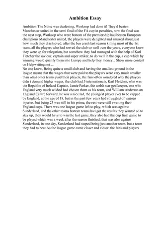 Ambition Essay
Ambition The Noise was deafening, Worksop had done it! They d beaten
Manchester united in the semi final of the FA cup in penalties, now the final was
the next step, Worksop who were bottom of the premiership had beaten European
champions Manchester united, the players were delighted and amazed about just
how much they d achieved, after the bus crash last season killing most of the 1st
team, all the players who had served the club so well over the years, everyone knew
they were up for relegation, but somehow they had managed with the help of Karl
Fletcher the saviour, captain and super striker, to do well in the cup, a cup which by
winning would qualify them into Europe and help they money... Show more content
on Helpwriting.net ...
No one knew. Being quite a small club and having the smallest ground in the
league meant that the wages that were paid to the players were very much smaller
than what other teams paid their players, the fans often wondered why the players
didn t demand higher wages, the club had 3 internationals, Karl Fletcher, who was
the Republic of Ireland Captain, Jamie Parker, the welsh star goalkeeper, one who
England very much wished had chosen them as his team, and William Anderton an
England Centre forward, he was a nice lad, the youngest player ever to be capped
by England, at the age of 18, but in the past few years had struggled of various
injuries, but being 23 was still in his prime, the rest were still awaiting their
England caps. There was one league game left to play, which was against
Sunderland, and the other teams bottom teams had got the results they wanted so to
stay up, they would have to win the last game, they also had the cup final game to
be played which was a week after the season finished, that was also against
Sunderland, in one day, Sunderland had stoped being just another team, but a team
they had to beat As the league game came closer and closer, the fans and players
 