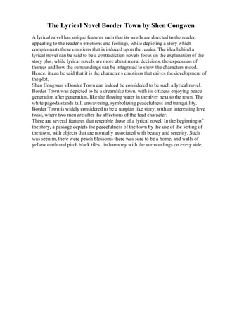 The Lyrical Novel Border Town by Shen Congwen
A lyrical novel has unique features such that its words are directed to the reader,
appealing to the reader s emotions and feelings, while depicting a story which
complements these emotions that is induced upon the reader. The idea behind a
lyrical novel can be said to be a contradiction novels focus on the explanation of the
story plot, while lyrical novels are more about moral decisions, the expression of
themes and how the surroundings can be integrated to show the characters mood.
Hence, it can be said that it is the character s emotions that drives the development of
the plot.
Shen Congwen s Border Town can indeed be considered to be such a lyrical novel.
Border Town was depicted to be a dreamlike town, with its citizens enjoying peace
generation after generation, like the flowing water in the river next to the town. The
white pagoda stands tall, unwavering, symbolizing peacefulness and tranquillity.
Border Town is widely considered to be a utopian like story, with an interesting love
twist, where two men are after the affections of the lead character.
There are several features that resemble those of a lyrical novel. In the beginning of
the story, a passage depicts the peacefulness of the town by the use of the setting of
the town, with objects that are normally associated with beauty and serenity. Such
was seen in, there were peach blossoms there was sure to be a home, and walls of
yellow earth and pitch black tiles...in harmony with the surroundings on every side,
 