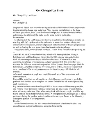 Get Charged Up Essay
Get Charged Up Lab Report
Abstract
Get Charged Up
Magnesium ribbon was reacted with Hydrochloric acid in three different experiments
to determine the charge on a metal ion. After running multiple tests in the three
different procedures, the Crystallization method proved to be the best method for
determining the charge of the metal ion by using mole to mole ratio.
Introduction
The objective of the Get Charged Up lab was to determine the charge on a metal ion
reacting with HCl by determine the mole ratio in a reaction by determining the
amount of excess reactant, amount of product, and amount of hydrogen gas produced
as well as finding the best research method to determine the charge.
To accomplish this, three different methods... Show more content on Helpwriting.net
...
About 80 mL of HCl was obtained and mixed with phenolphthalein. Using a
LabQuest unit and Gas Pressure Sensor kit, the HCl mixture was added to the
flask with the magnesium ribbon and allowed to react. When reaction was
complete, the change of temperature and gas was recorded. This procedure was
repeated for different masses of magnesium ribbon (masses found on page 89 of the
lab manual). After the completed procedure, moles of Hв‚‚ produced in each trial
were calculated. (The actual procedure can be found on pages 87 89 of the lab
manual)
After each procedure, a graph was created for each set of data to compare and
contrast results.
It should be noted that not all supplies are listed here as exactly what is needed to
perform each method but a complete list can be found in the lab manual preceding
each experiment.
Pay extreme caution to the handling of HCl as it can cause acid burns on your skin
and remove color from your clothing. Should you get any on you or your clothes,
rinse with soap and water. Also, when using flask with thermocouple, it will be top
heavy and can easily topple over and break. A final precaution, hydrogen gas is being
produced during the gas law method and therefore no open flames in the laboratory
during that portion of the experiment.
Results
The titration method had the best correlation coefficient of the entered data. The
crystallization method had the most accurate slope for the
 