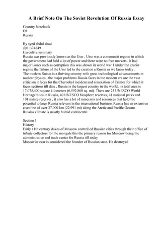 A Brief Note On The Soviet Revolution Of Russia Essay
Country Notebook
Of
Russia
By syed abdul ahad
@01374849
Executive summary
Russia was previously known as the Ussr , Ussr was a communist regime in which
the government had held a lot of power and there were no free markets , it had
major issues such as corruption this was shown in world war 1 under the czarist
regime the failure of the Ussr led to the creation a Russia as we know today .
The modern Russia is a thriving country with great technological advancements in
nuclear physics , the major problems Russia faces in the modern era are the vast
criticism it faces for the Chernobyl incident and annexation of Crimea for which it
faces sections till date , Russia is the largest country in the world; its total area is
17,075,400 square kilometers (6,592,800 sq. mi). There are 23 UNESCO World
Heritage Sites in Russia, 40 UNESCO biosphere reserves, 41 national parks and
101 nature reserves , it also has a lot of minerasls and resources that hold the
potential to keep Russia relevant in the international business Russia has an extensive
coastline of over 37,000 km (22,991 mi) along the Arctic and Pacific Oceans
Russias climate is mostly humid continental
Section 1
History
Early 11th century dukes of Moscow controlled Russian cities through their office of
tribute collectors for the mongals this the primary reason for Moscow being the
administrative and trade center for Russia till today
Muscovite czar is considered the founder of Russian state. He destroyed
 