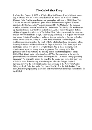 The Called Shot Essay
It s Saturday, October 1, 1932 at Wrigley Field in Chicago. It s a bright and sunny
day. It s Game 3 of the World Series between the New York Yankees and the
Chicago Cubs. And the grandstands are jam packed with nearly 50,000 fans. The
Yankees are back on top of their game after a three season drought of titles and
accolades. In this Series, the Yanks are managed by Joe McCarthy, the manager
who had been fired by the Cubs after the 1930 season. On this day, the Yankees are
up 2 games to none over the Cubs in the Series. And, it was in this game, that one
of Babe s biggest legends is born The Called Shot. Before the start of the game, the
tension between the teams is high. Trash talking of the day is at its peak between the
two teams. Both the Cubs players and their fans are particularly focused on hurling
taunts toward the Babe. Some of... Show more content on Helpwriting.net ...
And the smack is silenced as the crack of Babe s bat is heard and he smashes a big,
booming homerun over the wall near the flagpole in center field. Some say it was
the longest homer ever hit out of Wrigley Field. And in those moments, with
emotions and agitation among teams, players and fans running high, this
particular turn at the plate and the ensuing homer created the legend of Babe s
Called Shot. Was it truth, rather than legend? Was Babe pointing at the spot he
planned to land his homer or was he pointing at Root? Or was he simply gesturing
in general? No one really knows for sure. But the legend was born. And likely was
written in stone that same day, when the sports editor for Scripps Howard
newspapers wrote the following headline that appeared in the New York World
Telegram: Ruth Calls Shot as he Puts Home Run No. 2 in the Side Pocket. From
there, the story got picked up elsewhere and other reporters reiterated on the theme of
the Called
 