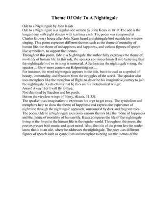 Theme Of Ode To A Nightingale
Ode to a Nightingale by John Keats
Ode to a Nightingale is a regular ode written by John Keats in 1819. The ode is the
longest one with eight stanzas with ten lines each. The poem was composed at
Charles Brown s house after John Keats heard a nightingale bird outside his window
singing. This poem expresses different themes such as the theme of mortality of
human life, the theme of unhappiness and happiness, and various figures of speech
like symbolism, to support the themes.
Throughout this poem, Ode to a Nightingale, the author fully expresses the theme of
mortality of human life. In this ode, the speaker convinces himself into believing that
the nightingale bird or its song is immortal. After hearing the nightingale s song, the
speaker ... Show more content on Helpwriting.net ...
For instance, the word nightingale appears in the title, but it is used as a symbol of
beauty, immortality, and freedom from the struggles of the world. The speaker also
uses metaphors like the metaphor of flight, to describe his imaginative journey to join
the nightingale. Keats claims that he flies on his metaphorical wings:
Away! Away! For I will fly to thee,
Not charioted by Bacchus and his pards,
But on the viewless wings of Poesy, (Keats, 31 33).
The speaker uses imagination to expresses his urge to get away. The symbolism and
metaphors help to show the theme of happiness and express the experience of
nighttime through the nightingale approach, surrounded by dark and fragrant trees.
The poem, Ode to a Nightingale expresses various themes like the theme of happiness
and the theme of mortality of human life. Keats compares the life of the nightingale
living in the forest to the human life in the regular world. Throughout the poem, the
poet expresses both manic and quiet mood. Also, the title of the poem lets the reader
know that it is an ode, where he addresses the nightingale. The poet uses different
figures of speech such as symbolism and metaphor to bring out the themes of the
 