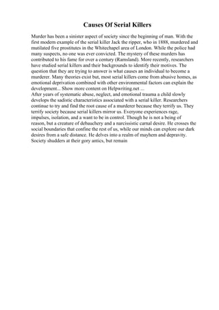 Causes Of Serial Killers
Murder has been a sinister aspect of society since the beginning of man. With the
first modern example of the serial killer Jack the ripper, who in 1888, murdered and
mutilated five prostitutes in the Whitechapel area of London. While the police had
many suspects, no one was ever convicted. The mystery of these murders has
contributed to his fame for over a century (Ramsland). More recently, researchers
have studied serial killers and their backgrounds to identify their motives. The
question that they are trying to answer is what causes an individual to become a
murderer. Many theories exist but, most serial killers come from abusive homes, as
emotional deprivation combined with other environmental factors can explain the
development... Show more content on Helpwriting.net ...
After years of systematic abuse, neglect, and emotional trauma a child slowly
develops the sadistic characteristics associated with a serial killer. Researchers
continue to try and find the root cause of a murderer because they terrify us. They
terrify society because serial killers mirror us. Everyone experiences rage,
impulses, isolation, and a want to be in control. Though he is not a being of
reason, but a creature of debauchery and a narcissistic carnal desire. He crosses the
social boundaries that confine the rest of us, while our minds can explore our dark
desires from a safe distance. He delves into a realm of mayhem and depravity.
Society shudders at their gory antics, but remain
 