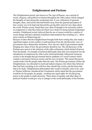 Enlightenment and Puritans
The Enlightenment period, also known as The Age of Reason, was a period of
social, religious, and political revolution throughout the 18th century which changed
the thoughts of man during this awakening time. It was a liberation of ignorant
thoughts, ideas, and actions that had broken away from the ignorant perception of
how society was to be kept and obeyed thus giving little room for new ideas about
the world. Puritan society found these new ideas of thought to be extremely radical
in comparison to what they believed which was a belief of strong rational religionand
morality. Enlightened society believed that the use of reason would be a catalyst of
social change and had a demand of political representation thus resulting in a... Show
more content on Helpwriting.net ...
Because of ideas that the Enlightenment brought forth from writing they also made a
significant impact on how politics would transition from the old theocratic view of
government into a democratic institution. Next, the new ideal of government started
bringing new ideas of how the government should be ran. The old theocracy of the
Puritans gave power to the ministers of the older settlements which limited all power
from the people. An example of political philosophy ideas that were proposed was the
introduction of empiricism by John Locke which profoundly influenced American
society to the thought that government had an emphasis of a social contract which
created a consistency between society and the laws of nature. This meant that power
would reside with the people rather than the state. The Puritan government, before the
Enlightenment, was shrouded in myth and radical religious rule where they believed
that God had everything to do with how they should rule society and decisions that
had to be made. Enlightenment philosophers that would eventually come to be, such
as Thomas Jefferson, introduced the Constitution which stated that the government
would be for the people, by people , resulting into equal rights for all and giving
power to the people to make decisions. These ideas of equality and other ideas of
political freedom would give way to changes in the social philosophy of the Puritans.
 