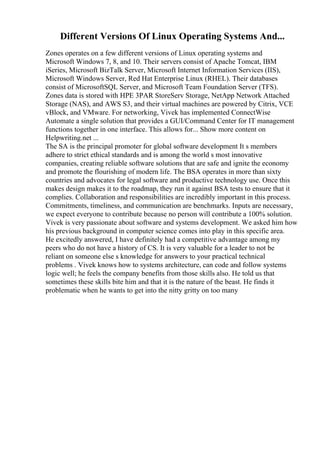 Different Versions Of Linux Operating Systems And...
Zones operates on a few different versions of Linux operating systems and
Microsoft Windows 7, 8, and 10. Their servers consist of Apache Tomcat, IBM
iSeries, Microsoft BizTalk Server, Microsoft Internet Information Services (IIS),
Microsoft Windows Server, Red Hat Enterprise Linux (RHEL). Their databases
consist of MicrosoftSQL Server, and Microsoft Team Foundation Server (TFS).
Zones data is stored with HPE 3PAR StoreServ Storage, NetApp Network Attached
Storage (NAS), and AWS S3, and their virtual machines are powered by Citrix, VCE
vBlock, and VMware. For networking, Vivek has implemented ConnectWise
Automate a single solution that provides a GUI/Command Center for IT management
functions together in one interface. This allows for... Show more content on
Helpwriting.net ...
The SA is the principal promoter for global software development It s members
adhere to strict ethical standards and is among the world s most innovative
companies, creating reliable software solutions that are safe and ignite the economy
and promote the flourishing of modern life. The BSA operates in more than sixty
countries and advocates for legal software and productive technology use. Once this
makes design makes it to the roadmap, they run it against BSA tests to ensure that it
complies. Collaboration and responsibilities are incredibly important in this process.
Commitments, timeliness, and communication are benchmarks. Inputs are necessary,
we expect everyone to contribute because no person will contribute a 100% solution.
Vivek is very passionate about software and systems development. We asked him how
his previous background in computer science comes into play in this specific area.
He excitedly answered, I have definitely had a competitive advantage among my
peers who do not have a history of CS. It is very valuable for a leader to not be
reliant on someone else s knowledge for answers to your practical technical
problems . Vivek knows how to systems architecture, can code and follow systems
logic well; he feels the company benefits from those skills also. He told us that
sometimes these skills bite him and that it is the nature of the beast. He finds it
problematic when he wants to get into the nitty gritty on too many
 