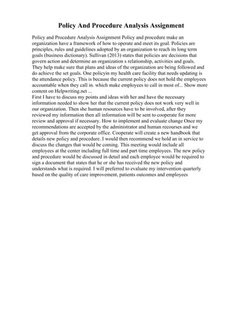 Policy And Procedure Analysis Assignment
Policy and Procedure Analysis Assignment Policy and procedure make an
organization have a framework of how to operate and meet its goal. Policies are
principles, rules and guidelines adopted by an organization to reach its long term
goals (business dictionary). Sullivan (2013) states that policies are decisions that
govern action and determine an organization s relationship, activities and goals.
They help make sure that plans and ideas of the organization are being followed and
do achieve the set goals. One policyin my health care facility that needs updating is
the attendance policy. This is because the current policy does not hold the employees
accountable when they call in. which make employees to call in most of... Show more
content on Helpwriting.net ...
First I have to discuss my points and ideas with her and have the necessary
information needed to show her that the current policy does not work very well in
our organization. Then she human resources have to be involved, after they
reviewed my information then all information will be sent to cooperate for more
review and approval if necessary. How to implement and evaluate change Once my
recommendations are accepted by the administrator and human recourses and we
get approval from the corporate office. Cooperate will create a new handbook that
details new policy and procedure. I would then recommend we hold an in service to
discuss the changes that would be coming. This meeting would include all
employees at the center including full time and part time employees. The new policy
and procedure would be discussed in detail and each employee would be required to
sign a document that states that he or she has received the new policy and
understands what is required. I will preferred to evaluate my intervention quarterly
based on the quality of care improvement, patients outcomes and employees
 