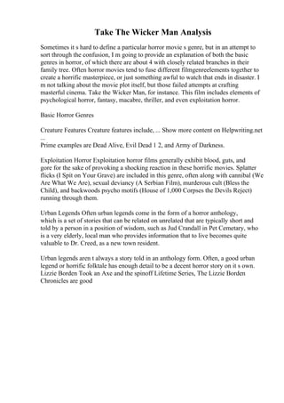 Take The Wicker Man Analysis
Sometimes it s hard to define a particular horror movie s genre, but in an attempt to
sort through the confusion, I m going to provide an explanation of both the basic
genres in horror, of which there are about 4 with closely related branches in their
family tree. Often horror movies tend to fuse different filmgenreelements together to
create a horrific masterpiece, or just something awful to watch that ends in disaster. I
m not talking about the movie plot itself, but those failed attempts at crafting
masterful cinema. Take the Wicker Man, for instance. This film includes elements of
psychological horror, fantasy, macabre, thriller, and even exploitation horror.
Basic Horror Genres
Creature Features Creature features include, ... Show more content on Helpwriting.net
...
Prime examples are Dead Alive, Evil Dead 1 2, and Army of Darkness.
Exploitation Horror Exploitation horror films generally exhibit blood, guts, and
gore for the sake of provoking a shocking reaction in these horrific movies. Splatter
flicks (I Spit on Your Grave) are included in this genre, often along with cannibal (We
Are What We Are), sexual deviancy (A Serbian Film), murderous cult (Bless the
Child), and backwoods psycho motifs (House of 1,000 Corpses the Devils Reject)
running through them.
Urban Legends Often urban legends come in the form of a horror anthology,
which is a set of stories that can be related on unrelated that are typically short and
told by a person in a position of wisdom, such as Jud Crandall in Pet Cemetary, who
is a very elderly, local man who provides information that to live becomes quite
valuable to Dr. Creed, as a new town resident.
Urban legends aren t always a story told in an anthology form. Often, a good urban
legend or horrific folktale has enough detail to be a decent horror story on it s own.
Lizzie Borden Took an Axe and the spinoff Lifetime Series, The Lizzie Borden
Chronicles are good
 
