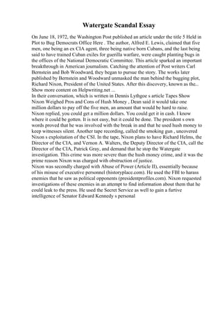 Watergate Scandal Essay
On June 18, 1972, the Washington Post published an article under the title 5 Held in
Plot to Bug Democrats Office Here . The author, Alfred E. Lewis, claimed that five
men, one being an ex CIA agent, three being native born Cubans, and the last being
said to have trained Cuban exiles for guerilla warfare, were caught planting bugs in
the offices of the National Democratic Committee. This article sparked an important
breakthrough in American journalism. Catching the attention of Post writers Carl
Bernstein and Bob Woodward, they began to pursue the story. The works later
published by Bernstein and Woodward unmasked the man behind the bugging plot,
Richard Nixon, President of the United States. After this discovery, known as the...
Show more content on Helpwriting.net ...
In their conversation, which is written in Dennis Lythgoe s article Tapes Show
Nixon Weighed Pros and Cons of Hush Money , Dean said it would take one
million dollars to pay off the five men, an amount that would be hard to raise.
Nixon replied, you could get a million dollars. You could get it in cash. I know
where it could be gotten. It is not easy, but it could be done. The president s own
words proved that he was involved with the break in and that he used hush money to
keep witnesses silent. Another tape recording, called the smoking gun , uncovered
Nixon s exploitation of the CSI. In the tape, Nixon plans to have Richard Helms, the
Director of the CIA, and Vernon A. Walters, the Deputy Director of the CIA, call the
Director of the CIA, Patrick Gray, and demand that he stop the Watergate
investigation. This crime was more severe than the hush money crime, and it was the
prime reason Nixon was charged with obstruction of justice.
Nixon was secondly charged with Abuse of Power (Article II), essentially because
of his misuse of executive personnel (historyplace.com). He used the FBI to harass
enemies that he saw as political opponents (presidentprofiles.com). Nixon requested
investigations of these enemies in an attempt to find information about them that he
could leak to the press. He used the Secret Service as well to gain a furtive
intelligence of Senator Edward Kennedy s personal
 