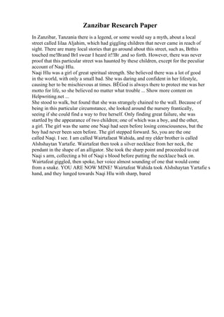 Zanzibar Research Paper
In Zanzibar, Tanzania there is a legend, or some would say a myth, about a local
street called Iilaa Aljahim, which had giggling children that never came in reach of
sight. There are many local stories that go around about this street, such as, Вґthis
touched me!Вґand ВґI swear I heard it!!Вґ ,and so forth. However, there was never
proof that this particular street was haunted by these children, except for the peculiar
account of Naqi Hlu.
Naqi Hlu was a girl of great spiritual strength. She believed there was a lot of good
in the world, with only a small bad. She was daring and confident in her lifestyle,
causing her to be mischievous at times. ВЁGod is always there to protect me was her
motto for life, so she believed no matter what trouble ... Show more content on
Helpwriting.net ...
She stood to walk, but found that she was strangely chained to the wall. Because of
being in this particular circumstance, she looked around the nursery frantically,
seeing if she could find a way to free herself. Only finding great failure, she was
startled by the appearance of two children; one of which was a boy, and the other,
a girl. The girl was the same one Naqi had seen before losing consciousness, but the
boy had never been seen before. The girl stepped forward. So, you are the one
called Naqi. I see. I am called Wairtafaeat Wahida, and my elder brother is called
Alshshaytan Yartafie. Wairtafeat then took a silver necklace from her neck, the
pendant in the shape of an alligator. She took the sharp point and proceeded to cut
Naqi s arm, collecting a bit of Naqi s blood before putting the necklace back on.
Wairtafeat giggled, then spoke, her voice almost sounding of one that would come
from a snake. YOU ARE NOW MINE! Wairtafeat Wahida took Alshshaytan Yartafie s
hand, and they lunged towards Naqi Hlu with sharp, bared
 