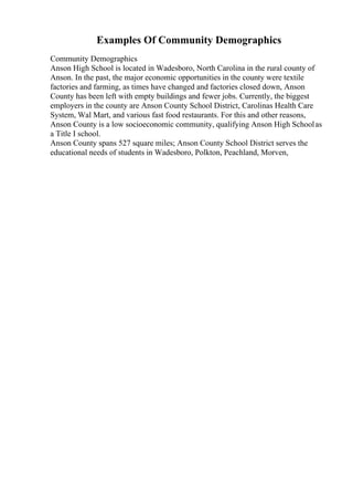 Examples Of Community Demographics
Community Demographics
Anson High School is located in Wadesboro, North Carolina in the rural county of
Anson. In the past, the major economic opportunities in the county were textile
factories and farming, as times have changed and factories closed down, Anson
County has been left with empty buildings and fewer jobs. Currently, the biggest
employers in the county are Anson County School District, Carolinas Health Care
System, Wal Mart, and various fast food restaurants. For this and other reasons,
Anson County is a low socioeconomic community, qualifying Anson High Schoolas
a Title I school.
Anson County spans 527 square miles; Anson County School District serves the
educational needs of students in Wadesboro, Polkton, Peachland, Morven,
 