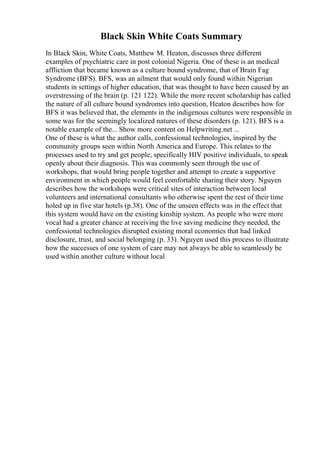 Black Skin White Coats Summary
In Black Skin, White Coats, Matthew M. Heaton, discusses three different
examples of psychiatric care in post colonial Nigeria. One of these is an medical
affliction that became known as a culture bound syndrome, that of Brain Fag
Syndrome (BFS). BFS, was an ailment that would only found within Nigerian
students in settings of higher education, that was thought to have been caused by an
overstressing of the brain (p. 121 122). While the more recent scholarship has called
the nature of all culture bound syndromes into question, Heaton describes how for
BFS it was believed that, the elements in the indigenous cultures were responsible in
some was for the seemingly localized natures of these disorders (p. 121). BFS is a
notable example of the... Show more content on Helpwriting.net ...
One of these is what the author calls, confessional technologies, inspired by the
community groups seen within North America and Europe. This relates to the
processes used to try and get people, specifically HIV positive individuals, to speak
openly about their diagnosis. This was commonly seen through the use of
workshops, that would bring people together and attempt to create a supportive
environment in which people would feel comfortable sharing their story. Nguyen
describes how the workshops were critical sites of interaction between local
volunteers and international consultants who otherwise spent the rest of their time
holed up in five star hotels (p.38). One of the unseen effects was in the effect that
this system would have on the existing kinship system. As people who were more
vocal had a greater chance at receiving the live saving medicine they needed, the
confessional technologies disrupted existing moral economies that had linked
disclosure, trust, and social belonging (p. 33). Nguyen used this process to illustrate
how the successes of one system of care may not always be able to seamlessly be
used within another culture without local
 