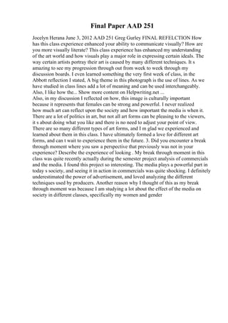 Final Paper AAD 251
Jocelyn Herana June 3, 2012 AAD 251 Greg Gurley FINAL REFELCTION How
has this class experience enhanced your ability to communicate visually? How are
you more visually literate? This class experience has enhanced my understanding
of the art world and how visuals play a major role in expressing certain ideals. The
way certain artists portray their art is caused by many different techniques. It s
amazing to see my progression through out from week to week through my
discussion boards. I even learned something the very first week of class, in the
Abbott reflection I stated, A big theme in this photograph is the use of lines. As we
have studied in class lines add a lot of meaning and can be used interchangeably.
Also, I like how the... Show more content on Helpwriting.net ...
Also, in my discussion I reflected on how, this image is culturally important
because it represents that females can be strong and powerful. I never realized
how much art can reflect upon the society and how important the media is when it.
There are a lot of politics in art, but not all art forms can be pleasing to the viewers,
it s about doing what you like and there is no need to adjust your point of view.
There are so many different types of art forms, and I m glad we experienced and
learned about them in this class. I have ultimately formed a love for different art
forms, and can t wait to experience them in the future. 3. Did you encounter a break
through moment where you saw a perspective that previously was not in your
experience? Describe the experience of looking . My break through moment in this
class was quite recently actually during the semester project analysis of commercials
and the media. I found this project so interesting. The media plays a powerful part in
today s society, and seeing it in action in commercials was quite shocking. I definitely
underestimated the power of advertisement, and loved analyzing the different
techniques used by producers. Another reason why I thought of this as my break
through moment was because I am studying a lot about the effect of the media on
society in different classes, specifically my women and gender
 