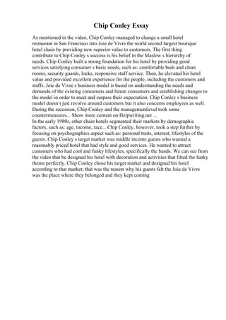 Chip Conley Essay
As mentioned in the video, Chip Conley managed to change a small hotel
restaurant in San Francisco into Joie de Vivre the world second largest boutique
hotel chain by providing new superior value to customers. The first thing
contribute to Chip Conley s success is his belief in the Maslow s hierarchy of
needs. Chip Conley built a strong foundation for his hotel by providing good
services satisfying consumer s basic needs, such as: comfortable beds and clean
rooms, security guards, locks, responsive staff service. Then, he elevated his hotel
value and provided excellent experience for the people, including the customers and
staffs. Joie de Vivre s business model is based on understanding the needs and
demands of the existing consumers and future consumers and establishing changes to
the model in order to meet and surpass their expectation. Chip Conley s business
model doesn t just revolve around customers but it also concerns employees as well.
During the recession, Chip Conley and the managementlevel took some
countermeasures... Show more content on Helpwriting.net ...
In the early 1980s, other chain hotels segmented their markets by demographic
factors, such as: age, income, race... Chip Conley, however, took a step further by
focusing on psychographics aspect such as: personal traits, interest, lifestyles of the
guests. Chip Conley s target market was middle income guests who wanted a
reasonably priced hotel that had style and good services. He wanted to attract
customers who had cool and funky lifestyles, specifically the bands. We can see from
the video that he designed his hotel with decoration and activities that fitted the funky
theme perfectly. Chip Conley chose his target market and designed his hotel
according to that market; that was the reason why his guests felt the Joie de Vivre
was the place where they belonged and they kept coming
 
