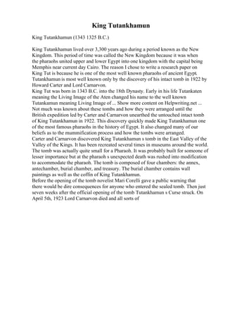 King Tutankhamun
King Tutankhamun (1343 1325 B.C.)
King Tutankhamun lived over 3,300 years ago during a period known as the New
Kingdom. This period of time was called the New Kingdom because it was when
the pharaohs united upper and lower Egypt into one kingdom with the capital being
Memphis near current day Cairo. The reason I chose to write a research paper on
King Tut is because he is one of the most well known pharaohs of ancient Egypt.
Tutankhamun is most well known only by the discovery of his intact tomb in 1922 by
Howard Carter and Lord Carnarvon.
King Tut was born in 1343 B.C. into the 18th Dynasty. Early in his life Tutankaten
meaning the Living Image of the Aten changed his name to the well known
Tutankamun meaning Living Image of ... Show more content on Helpwriting.net ...
Not much was known about these tombs and how they were arranged until the
British expedition led by Carter and Carnarvon unearthed the untouched intact tomb
of King Tutankhamun in 1922. This discovery quickly made King Tutankhamun one
of the most famous pharaohs in the history of Egypt. It also changed many of our
beliefs as to the mummification process and how the tombs were arranged.
Carter and Carnarvon discovered King Tutankhamun s tomb in the East Valley of the
Valley of the Kings. It has been recreated several times in museums around the world.
The tomb was actually quite small for a Pharaoh. It was probably built for someone of
lesser importance but at the pharaoh s unexpected death was rushed into modification
to accommodate the pharaoh. The tomb is composed of four chambers: the annex,
antechamber, burial chamber, and treasury. The burial chamber contains wall
paintings as well as the coffin of King Tutankhamun.
Before the opening of the tomb novelist Mari Corelli gave a public warning that
there would be dire consequences for anyone who entered the sealed tomb. Then just
seven weeks after the official opening of the tomb Tutankhamun s Curse struck. On
April 5th, 1923 Lord Carnarvon died and all sorts of
 