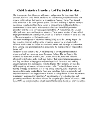 Child Protection Procedure And The Social Services...
The law assumes that all parents will protect and promote the interests of their
children, however some do not. Therefore the state has the power to intervene and
remove children from their parents to protect them from any harm. This form of
child protection is the states greatest power. The local authority (LA) have a duty to
investigate complaints if they have reason to believe that a child is at risk; this is
demonstrated in the scenario where the school follows their child protection
procedure and the social services department of the LA were alerted. The LA can
offer both short term, and long term measures. There were a number of cases which
highlighted the failures in the system, which led to a major overhaul of child law. The
... Show more content on Helpwriting.net ...
The heart breaking case of Victoria Climbie [2000] led to the Laming Report . In
this case, two hospitals and two child protection teams were involved, twelve
different services saw her before her death and no one took the steps to protect her.
Lord Laming said ignorance is not an excuse and the blame could not be passed on
junior staff.
Therefore in this scenario, the LA have the duty to investigate the number of
concerns which have come up about Ewan and Callum. The red flags in this
scenario are that Ewan, who is 9, and Callum, who is 13, have both suffered
physically with bruises and a black eye. Both of their school attendances are poor
and they have been acting aggressively during school. Ewan was also looking
underweight and does not socialise with his friends. More concerns are that it is
difficult getting into contact with their mother, Julie. The family house is not a
healthy or happy environment as it is very untidy and dirty, Julie s boyfriend also
threatened the social worker Boris. Boris also stated that Julie was agitated which
may indicate mental health problems or that she is a drug abuser. All this information
is extremely alarming, therefore the LA have the duty of investigating this and
protecting the children from harm. One of the key principles of the Children Act 1989
(CA 1989) are non intervention which means that the state should not intervene unless
 