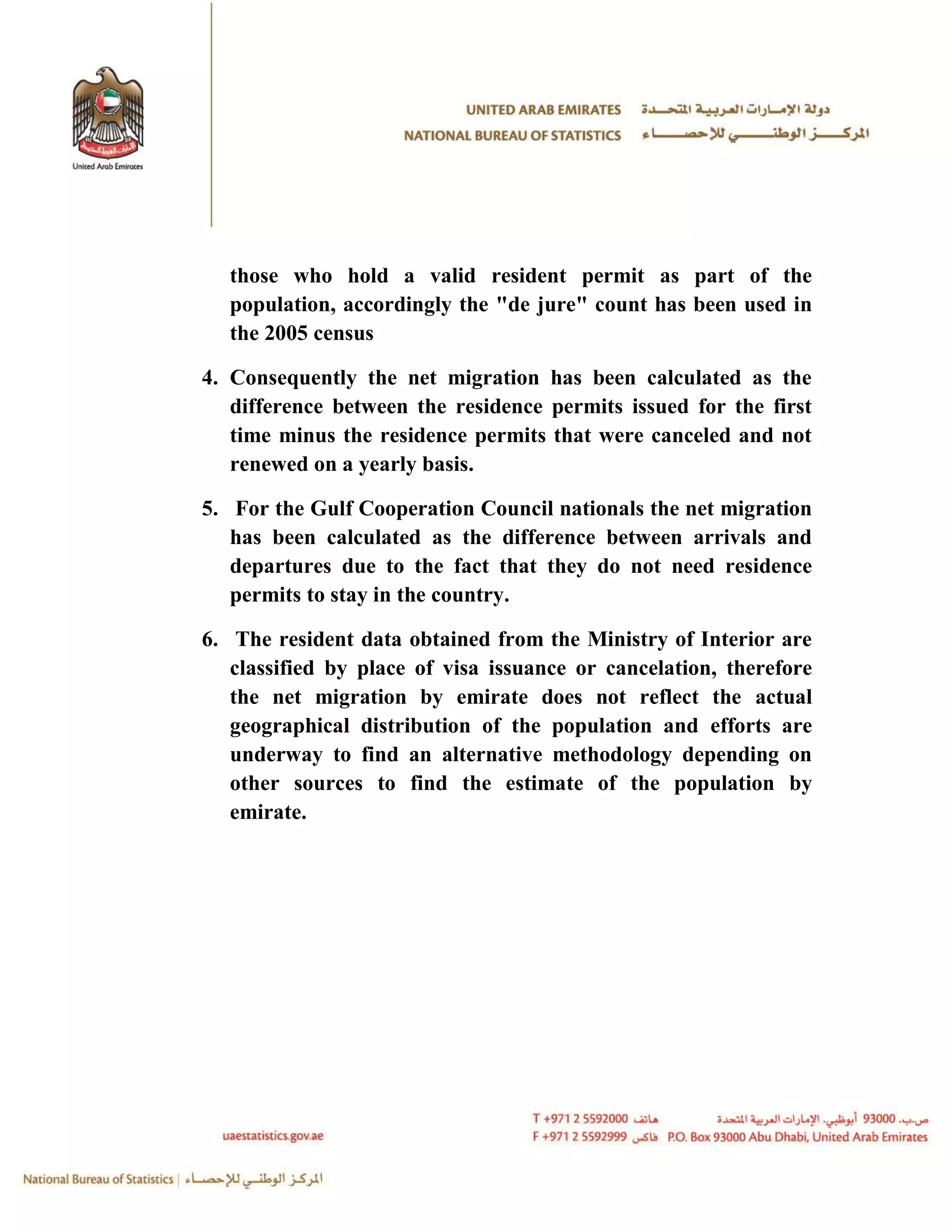 those who hold a valid resident permit as part of the
  population, accordingly the "de jure" count has been used in
  the 2005 census

4. Consequently the net migration has been calculated as the
   difference between the residence permits issued for the first
   time minus the residence permits that were canceled and not
   renewed on a yearly basis.

5. For the Gulf Cooperation Council nationals the net migration
   has been calculated as the difference between arrivals and
   departures due to the fact that they do not need residence
   permits to stay in the country.

6. The resident data obtained from the Ministry of Interior are
   classified by place of visa issuance or cancelation, therefore
   the net migration by emirate does not reflect the actual
   geographical distribution of the population and efforts are
   underway to find an alternative methodology depending on
   other sources to find the estimate of the population by
   emirate.
 
