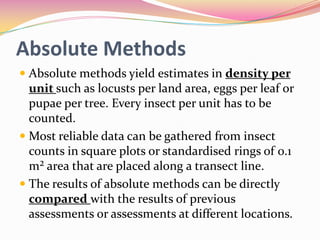 Absolute Methods
 Absolute methods yield estimates in density per
unit such as locusts per land area, eggs per leaf or
pupae per tree. Every insect per unit has to be
counted.

 Most reliable data can be gathered from insect
counts in square plots or standardised rings of 0.1
m² area that are placed along a transect line.
 The results of absolute methods can be directly
compared with the results of previous
assessments or assessments at different locations.

 