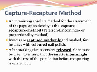 Capture-Recapture Method
 An interesting absolute method for the assessment

of the population density is the capturerecapture-method (Peterson-Lincolnindex or
proportionality method).
 Insects are captured randomly and marked, for
instance with coloured nail polish.
 After marking the insects are released. Care must
be taken to ensure, that the insects intermingle
with the rest of the population before recapturing
is carried out.

 