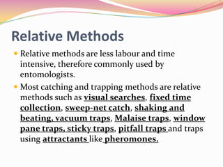Relative Methods
 Relative methods are less labour and time
intensive, therefore commonly used by
entomologists.
 Most catching and trapping methods are relative

methods such as visual searches, fixed time
collection, sweep-net catch, shaking and
beating, vacuum traps, Malaise traps, window
pane traps, sticky traps, pitfall traps and traps
using attractants like pheromones.

 