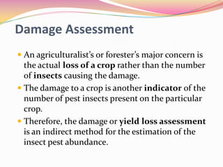 Damage Assessment
 An agriculturalist’s or forester’s major concern is
the actual loss of a crop rather than the number
of insects causing the damage.
 The damage to a crop is another indicator of the

number of pest insects present on the particular
crop.
 Therefore, the damage or yield loss assessment
is an indirect method for the estimation of the
insect pest abundance.

 