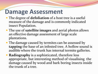 Damage Assessment
 The degree of defoliation of a host tree is a useful

measure of the damage and is commonly indicated
insect Population.
 The use of satellite images and aerial photos allows
an effective damage assessment of large scale
plantations.
 The damage caused by termites can be assessed by
tapping the base of an infested tree. A hollow sound is
audible where the trunk has internal termite galleries.
 Radiography is a sophisticated, therefore less
appropriate, but interesting method of visualising the
damage caused by wood and bark boring insects inside
the trunk of a tree.

 