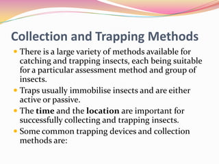 Collection and Trapping Methods
 There is a large variety of methods available for
catching and trapping insects, each being suitable
for a particular assessment method and group of
insects.
 Traps usually immobilise insects and are either
active or passive.
 The time and the location are important for
successfully collecting and trapping insects.
 Some common trapping devices and collection
methods are:

 