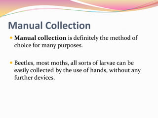 Manual Collection
 Manual collection is definitely the method of
choice for many purposes.
 Beetles, most moths, all sorts of larvae can be
easily collected by the use of hands, without any
further devices.

 