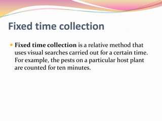 Fixed time collection
 Fixed time collection is a relative method that
uses visual searches carried out for a certain time.
For example, the pests on a particular host plant

are counted for ten minutes.

 