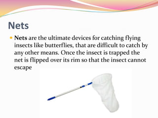 Nets
 Nets are the ultimate devices for catching flying
insects like butterflies, that are difficult to catch by
any other means. Once the insect is trapped the
net is flipped over its rim so that the insect cannot

escape

 