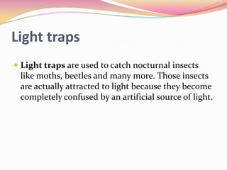 Light traps
 Light traps are used to catch nocturnal insects
like moths, beetles and many more. Those insects
are actually attracted to light because they become

completely confused by an artificial source of light.

 