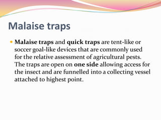 Malaise traps
 Malaise traps and quick traps are tent-like or
soccer goal-like devices that are commonly used
for the relative assessment of agricultural pests.
The traps are open on one side allowing access for
the insect and are funnelled into a collecting vessel
attached to highest point.

 