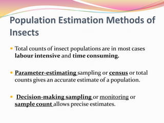 Population Estimation Methods of
Insects
 Total counts of insect populations are in most cases

labour intensive and time consuming.
 Parameter-estimating sampling or census or total

counts gives an accurate estimate of a population.
 Decision-making sampling or monitoring or

sample count allows precise estimates.

 