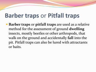 Barber traps or Pitfall traps
 Barber traps or pitfall traps are used as a relative
method for the assessment of ground dwelling
insects, mostly beetles or other arthropods, that
walk on the ground and accidentally fall into the
pit. Pitfall traps can also be lured with attractants
or baits.

 