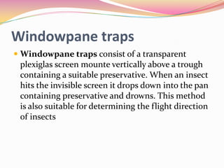Windowpane traps
 Windowpane traps consist of a transparent
plexiglas screen mounte vertically above a trough
containing a suitable preservative. When an insect
hits the invisible screen it drops down into the pan

containing preservative and drowns. This method
is also suitable for determining the flight direction
of insects

 