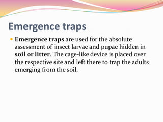 Emergence traps
 Emergence traps are used for the absolute
assessment of insect larvae and pupae hidden in
soil or litter. The cage-like device is placed over
the respective site and left there to trap the adults

emerging from the soil.

 