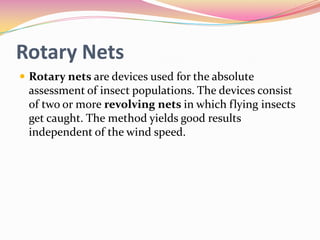 Rotary Nets
 Rotary nets are devices used for the absolute

assessment of insect populations. The devices consist
of two or more revolving nets in which flying insects
get caught. The method yields good results
independent of the wind speed.

 