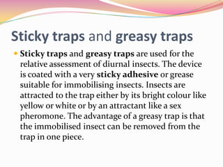 Sticky traps and greasy traps
 Sticky traps and greasy traps are used for the
relative assessment of diurnal insects. The device
is coated with a very sticky adhesive or grease
suitable for immobilising insects. Insects are

attracted to the trap either by its bright colour like
yellow or white or by an attractant like a sex
pheromone. The advantage of a greasy trap is that
the immobilised insect can be removed from the
trap in one piece.

 