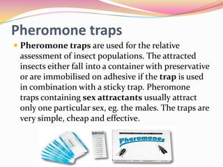 Pheromone traps
 Pheromone traps are used for the relative

assessment of insect populations. The attracted
insects either fall into a container with preservative
or are immobilised on adhesive if the trap is used
in combination with a sticky trap. Pheromone
traps containing sex attractants usually attract
only one particular sex, eg. the males. The traps are
very simple, cheap and effective.

 
