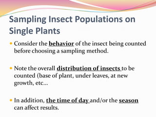 Sampling Insect Populations on
Single Plants
 Consider the behavior of the insect being counted
before choosing a sampling method.

 Note the overall distribution of insects to be
counted (base of plant, under leaves, at new
growth, etc...
 In addition, the time of day and/or the season
can affect results.

 