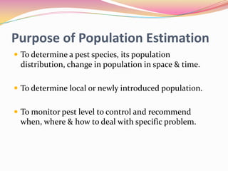 Purpose of Population Estimation
 To determine a pest species, its population

distribution, change in population in space & time.
 To determine local or newly introduced population.
 To monitor pest level to control and recommend

when, where & how to deal with specific problem.

 
