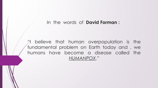 In the words of David Forman :
“I believe that human overpopulation is the
fundamental problem on Earth today and , we
humans have become a disease called the
HUMANPOX.”
 