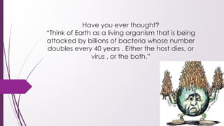 Have you ever thought?
“Think of Earth as a living organism that is being
attacked by billions of bacteria whose number
doubles every 40 years . Either the host dies, or
virus , or the both.”
 