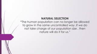NATURAL SELECTION
“The human population can no longer be allowed
to grow in the same uncontrolled way .If we do
not take charge of our population size , then
nature will do it for us.”
 