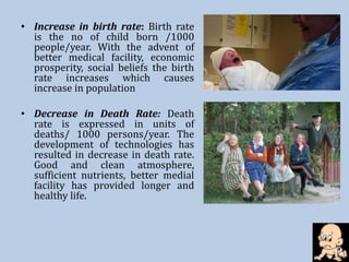• Increase in birth rate: Birth rate
is the no of child born /1000
people/year. With the advent of
better medical facility, economic
prosperity, social beliefs the birth
rate increases which causes
increase in population
• Decrease in Death Rate: Death
rate is expressed in units of
deaths/ 1000 persons/year. The
development of technologies has
resulted in decrease in death rate.
Good and clean atmosphere,
sufficient nutrients, better medial
facility has provided longer and
healthy life.
 