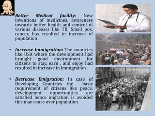• Better Medical facility: New
inventions of medicines, awareness
towards better health and control of
various diseases like TB, Small pox,
cancer, has resulted in increase of
population
• Increase Immigration: The countries
like USA where the development had
brought good environment for
citizens to stay, earn , and enjoy had
resulted in increase in immigration
• Decrease Emigration: In case of
Developing Countries the basic
requirement of citizens like peace,
development opportunities are
satisfied hence migration is avoided
this may cause over population
 